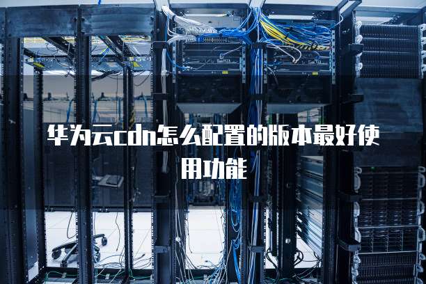 华为云cdn怎么配置的版本最好使用功能