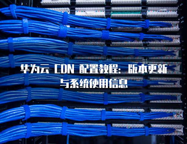 华为云 CDN 配置教程:版本更新与系统使用信息