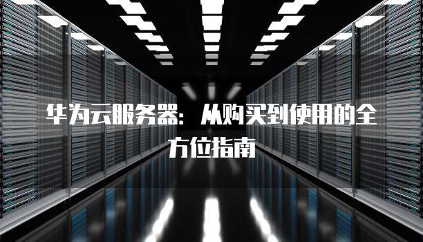 华为云服务器：从购买到使用的全方位指南