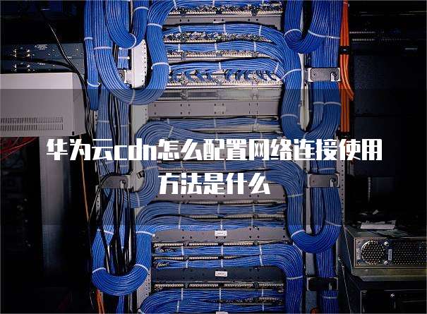 华为云cdn怎么配置网络连接使用方法是什么