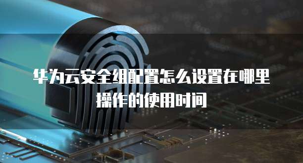 华为云安全组配置怎么设置在哪里操作的使用时间
