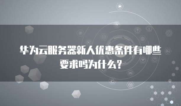 华为云服务器新人优惠条件有哪些要求吗为什么？