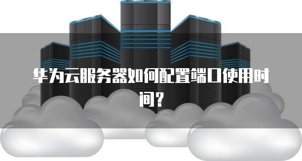 华为云服务器如何配置端口使用时间？
