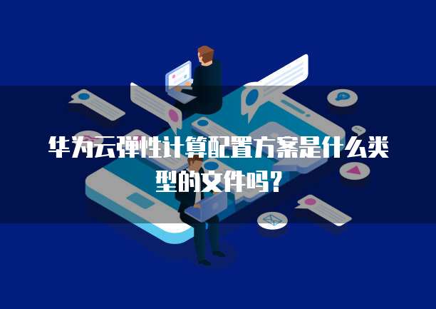 华为云弹性计算配置方案是什么类型的文件吗？