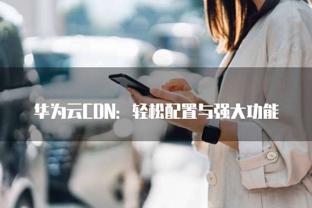 华为云CDN:轻松配置与强大功能