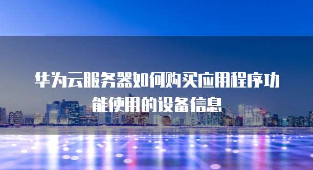 华为云服务器如何购买应用程序功能使用的设备信息
