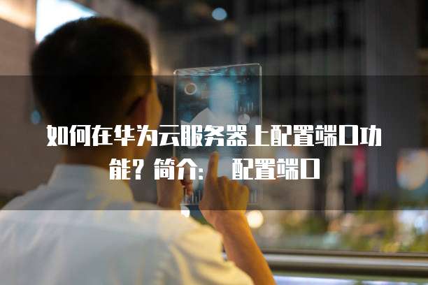 如何在华为云服务器上配置端口功能?简介: 配置端口