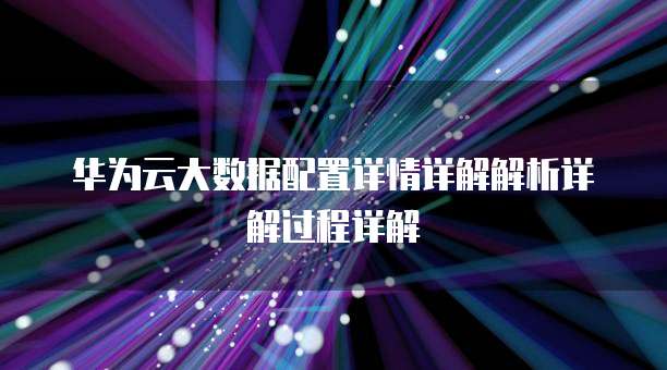 华为云大数据配置详情详解解析详解过程详解