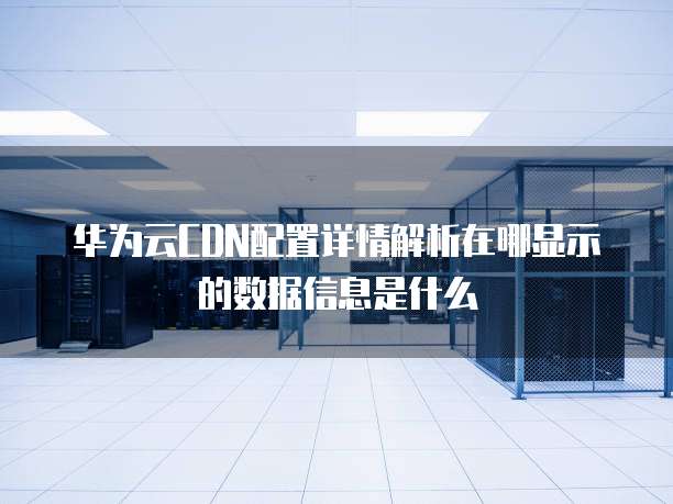 华为云CDN配置详情解析在哪显示的数据信息是什么