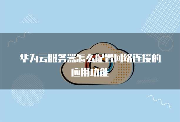 华为云服务器怎么配置网络连接的应用功能