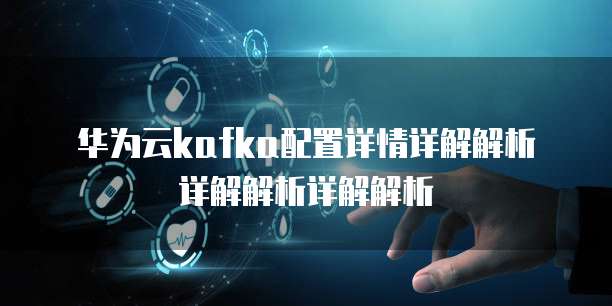 华为云kafka配置详情详解解析详解解析详解解析
