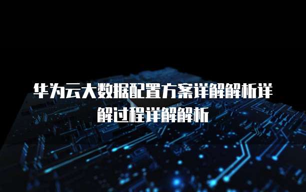 华为云大数据配置方案详解解析详解过程详解解析