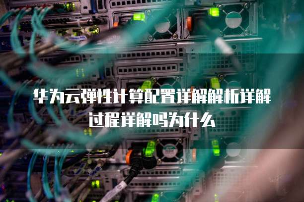 华为云弹性计算配置详解解析详解过程详解吗为什么