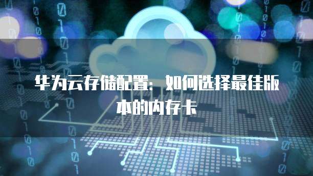 华为云存储配置:如何选择最佳版本的内存卡