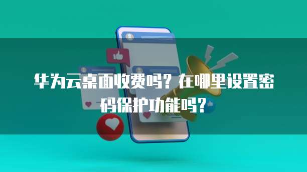 华为云桌面收费吗?在哪里设置密码保护功能吗?