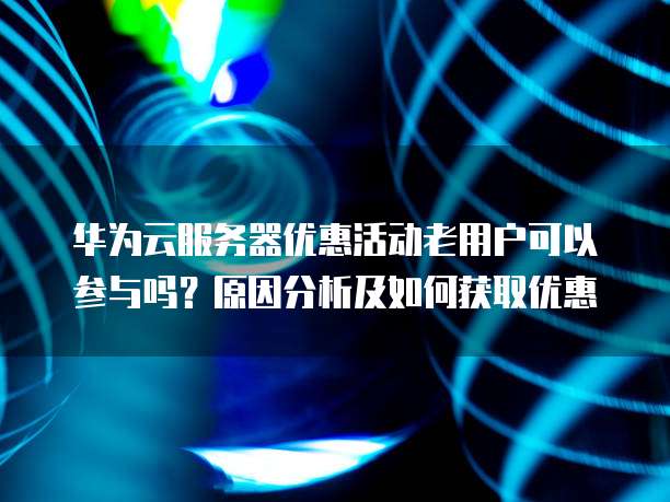 华为云服务器优惠活动老用户可以参与吗?原因分析及如何获取优惠