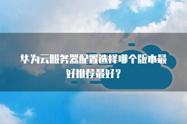 华为云服务器配置选择哪个版本最好推荐最好？