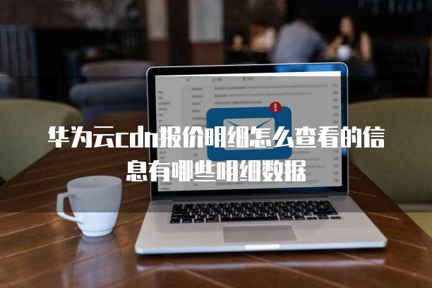 华为云cdn报价明细怎么查看的信息有哪些明细数据