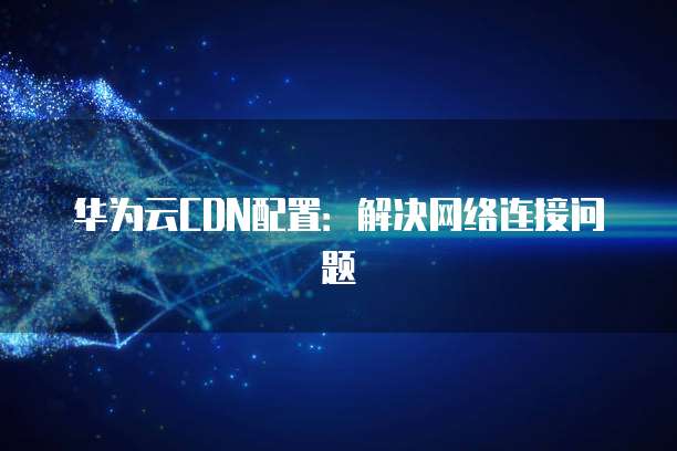华为云CDN配置：解决网络连接问题