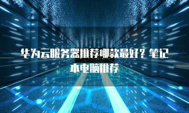 华为云服务器推荐哪款最好?笔记本电脑推荐