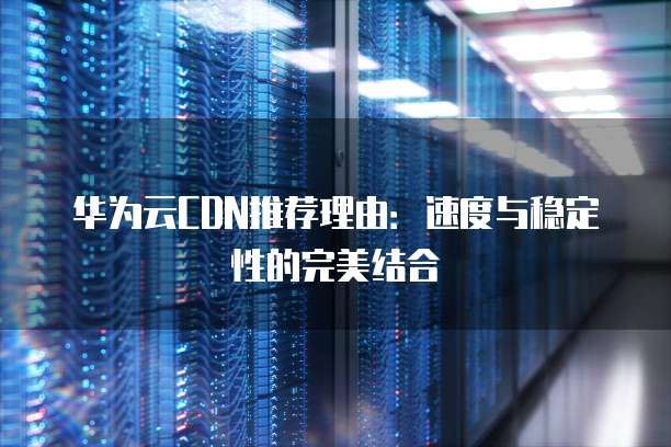 华为云CDN推荐理由:速度与稳定性的完美结合