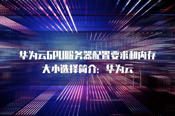 华为云GPU服务器配置要求和内存大小选择简介:华为云