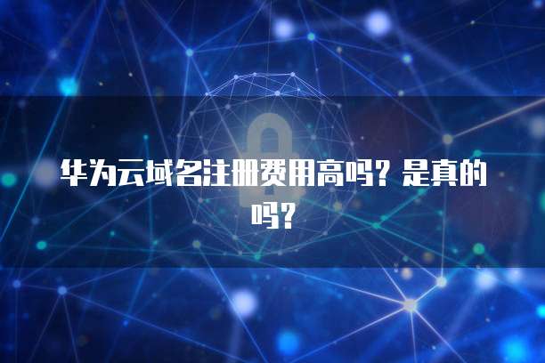华为云域名注册费用高吗?是真的吗?