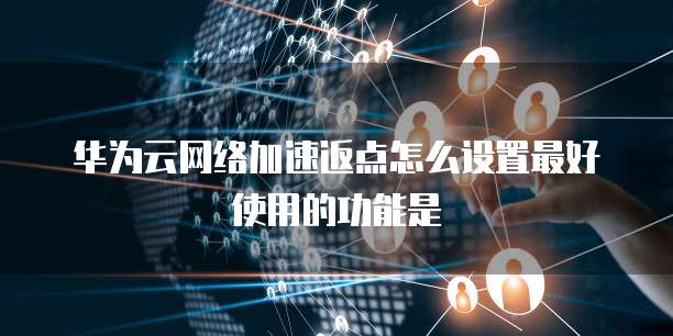 华为云网络加速返点怎么设置最好使用的功能是