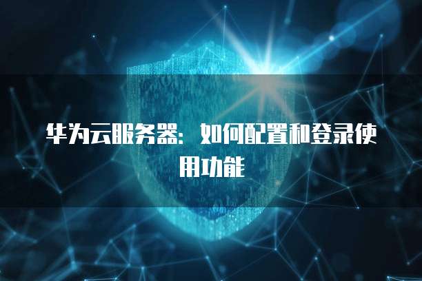 华为云服务器:如何配置和登录使用功能