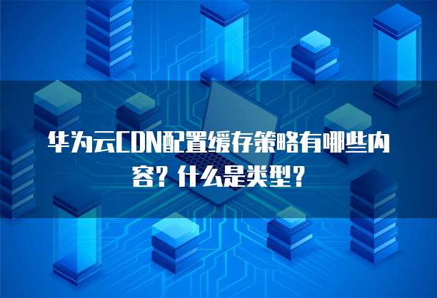 华为云CDN配置缓存策略有哪些内容？什么是类型？