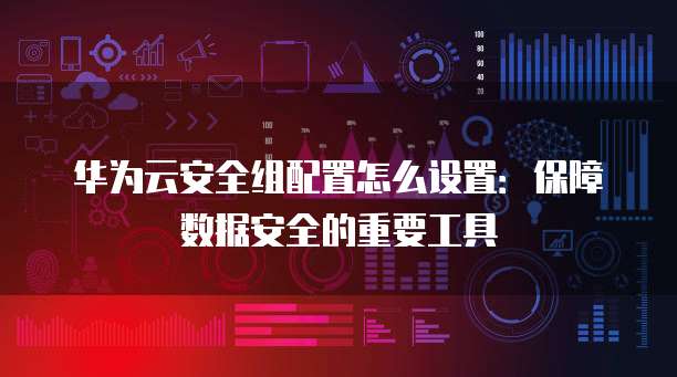 华为云安全组配置怎么设置：保障数据安全的重要工具