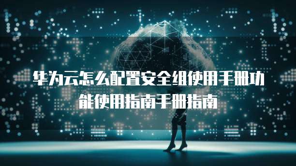 华为云怎么配置安全组使用手册功能使用指南手册指南