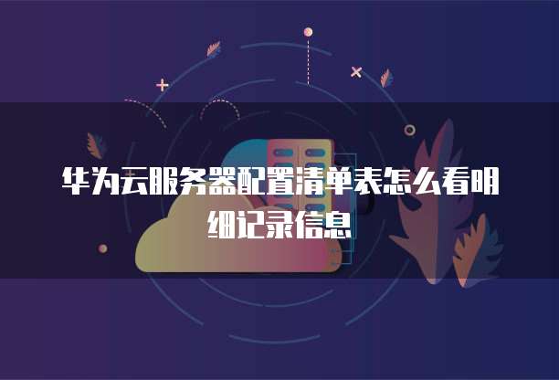 华为云服务器配置清单表怎么看明细记录信息