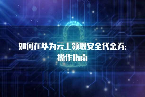 如何在华为云上领取安全代金券：操作指南