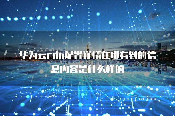 华为云cdn配置详情在哪看到的信息内容是什么样的