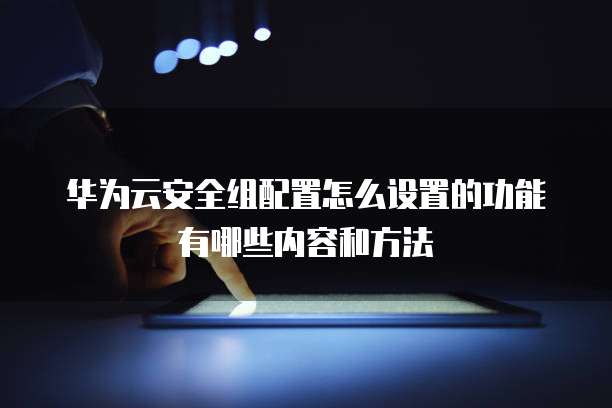 华为云安全组配置怎么设置的功能有哪些内容和方法
