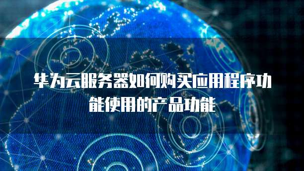 华为云服务器如何购买应用程序功能使用的产品功能