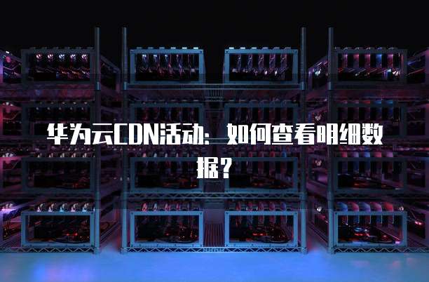 华为云CDN活动:如何查看明细数据?