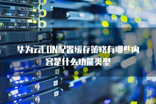 华为云CDN配置缓存策略有哪些内容是什么功能类型