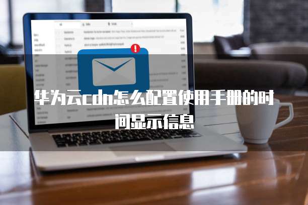 华为云cdn怎么配置使用手册的时间显示信息