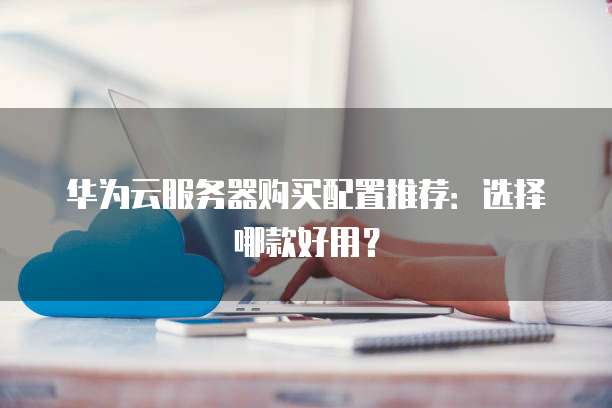 华为云服务器购买配置推荐:选择哪款好用?