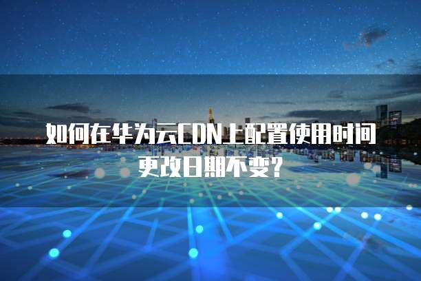 如何在华为云CDN上配置使用时间更改日期不变?