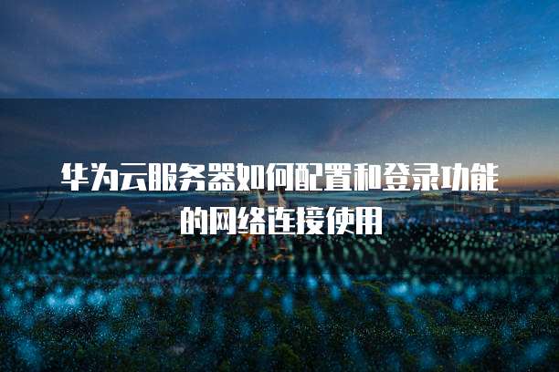 华为云服务器如何配置和登录功能的网络连接使用