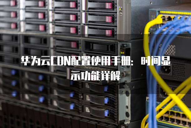 华为云CDN配置使用手册:时间显示功能详解