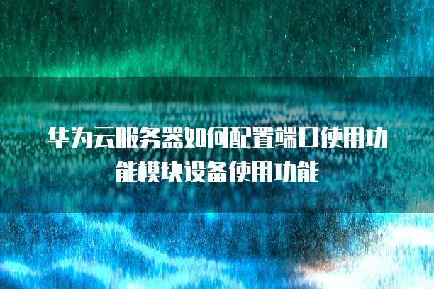 华为云服务器如何配置端口使用功能模块设备使用功能