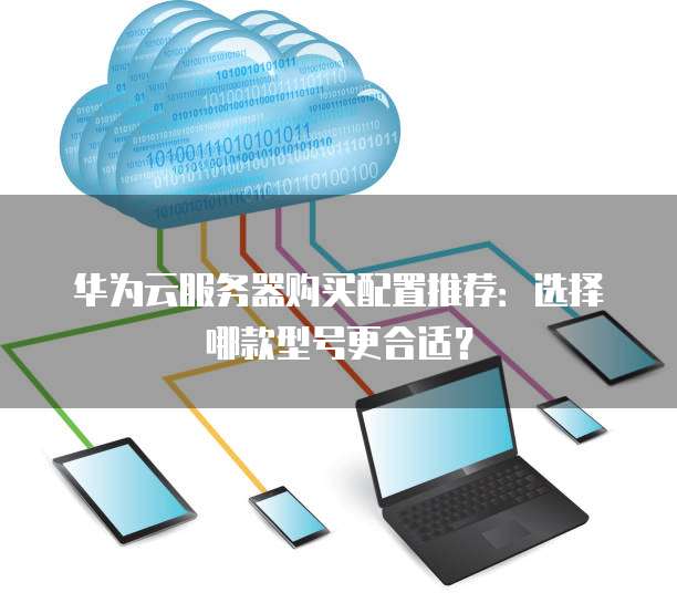 华为云服务器购买配置推荐:选择哪款型号更合适?
