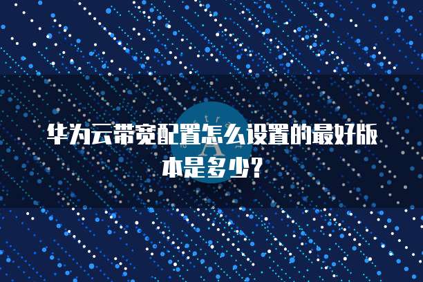 华为云带宽配置怎么设置的最好版本是多少?