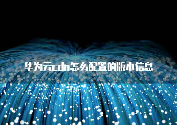 华为云cdn怎么配置的版本信息