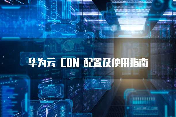 华为云 CDN 配置及使用指南