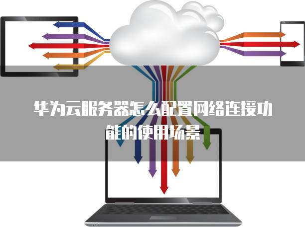 华为云服务器怎么配置网络连接功能的使用场景